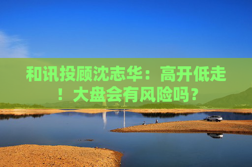 和讯投顾沈志华：高开低走！大盘会有风险吗？