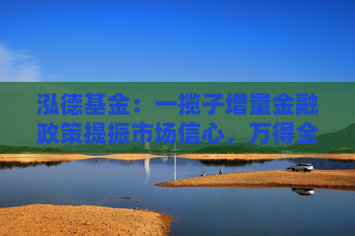 泓德基金：一揽子增量金融政策提振市场信心，万得全A上周涨幅2.32%