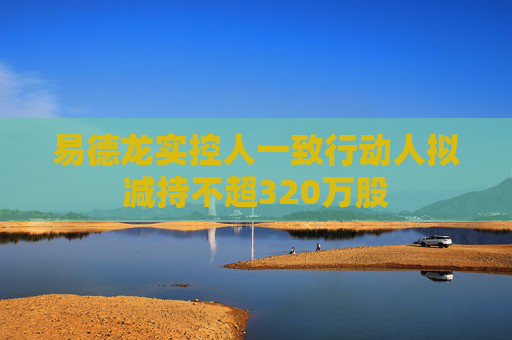 易德龙实控人一致行动人拟减持不超320万股