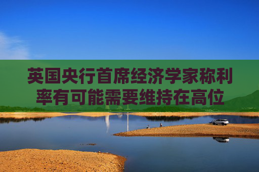 英国央行首席经济学家称利率有可能需要维持在高位
