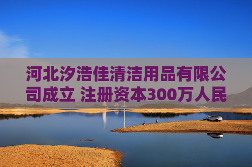 河北汐浩佳清洁用品有限公司成立 注册资本300万人民币