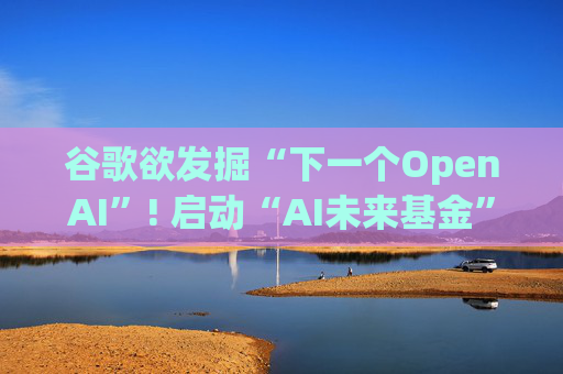 谷歌欲发掘“下一个OpenAI”! 启动“AI未来基金” 投资并赋能AI初创公司