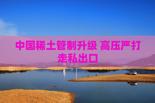 中国稀土管制升级 高压严打走私出口  第1张
