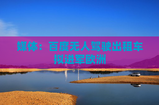 媒体：百度无人驾驶出租车拟进军欧洲