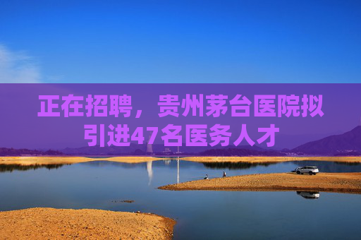正在招聘，贵州茅台医院拟引进47名医务人才