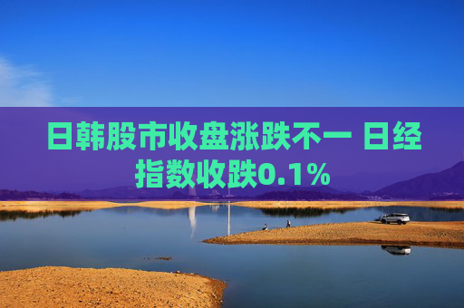 日韩股市收盘涨跌不一 日经指数收跌0.1%