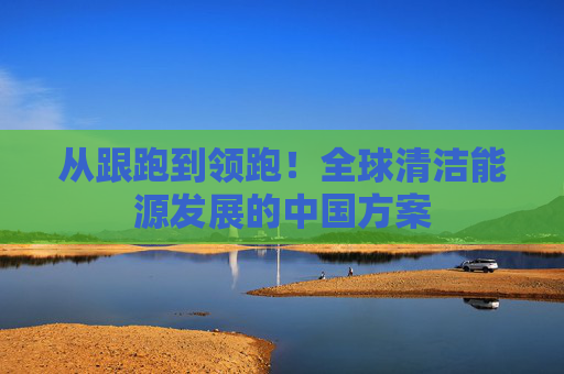 从跟跑到领跑！全球清洁能源发展的中国方案