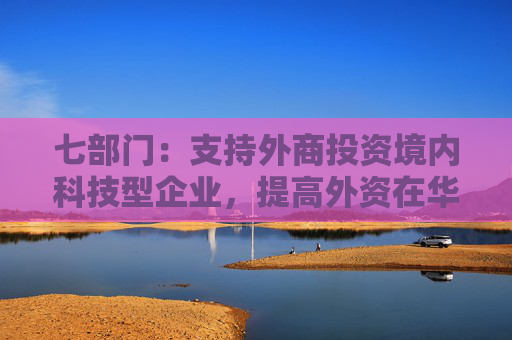 七部门：支持外商投资境内科技型企业，提高外资在华开展股权投资、创业投资便利性