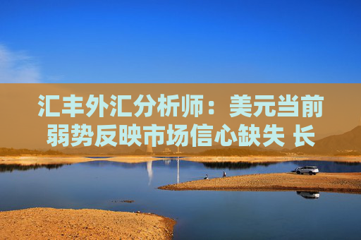汇丰外汇分析师：美元当前弱势反映市场信心缺失 长期结构性贬值风险尚不明确