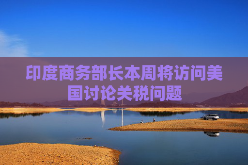 印度商务部长本周将访问美国讨论关税问题