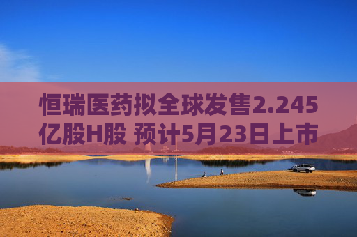 恒瑞医药拟全球发售2.245亿股H股 预计5月23日上市