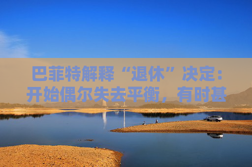巴菲特解释“退休”决定：开始偶尔失去平衡，有时甚至记不起一个人的名字。