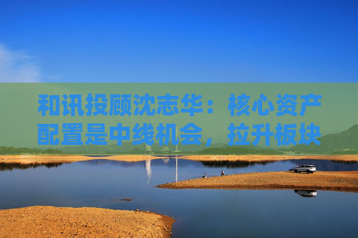 和讯投顾沈志华：核心资产配置是中线机会，拉升板块或潜藏大机会