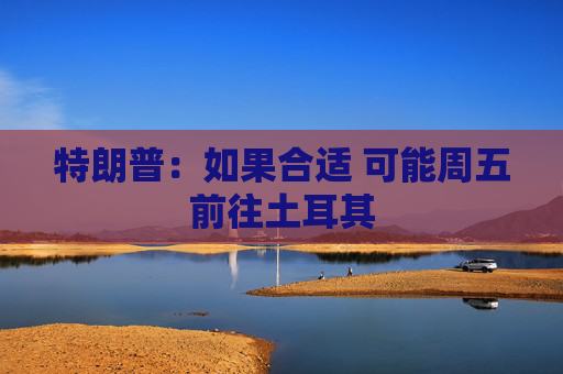 特朗普：如果合适 可能周五前往土耳其
