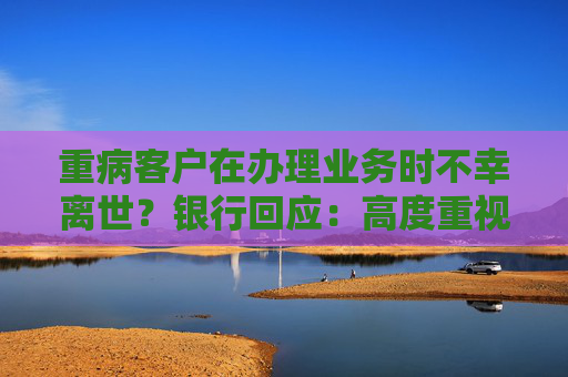 重病客户在办理业务时不幸离世？银行回应：高度重视 全力配合公安机关开展调查