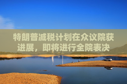 特朗普减税计划在众议院获进展，即将进行全院表决