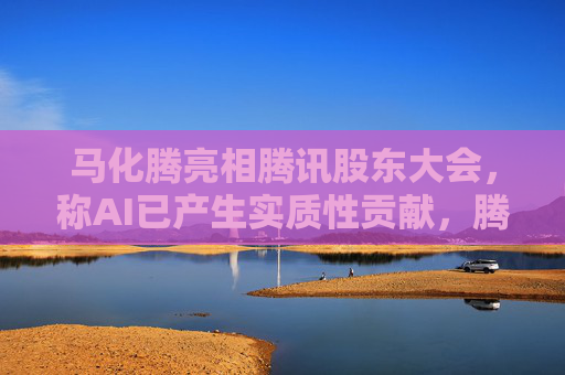 马化腾亮相腾讯股东大会，称AI已产生实质性贡献，腾讯一季度继续猛增AI投入