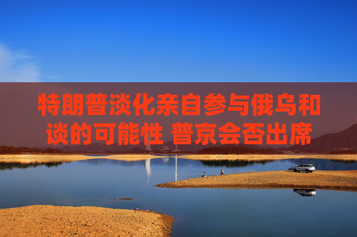特朗普淡化亲自参与俄乌和谈的可能性 普京会否出席仍是谜