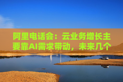 阿里电话会：云业务增长主要靠AI需求带动，未来几个季度仍处上升通道，将把更多淘宝用户转化为即时零售用户