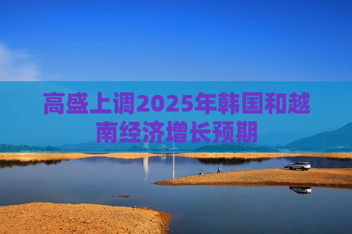 高盛上调2025年韩国和越南经济增长预期