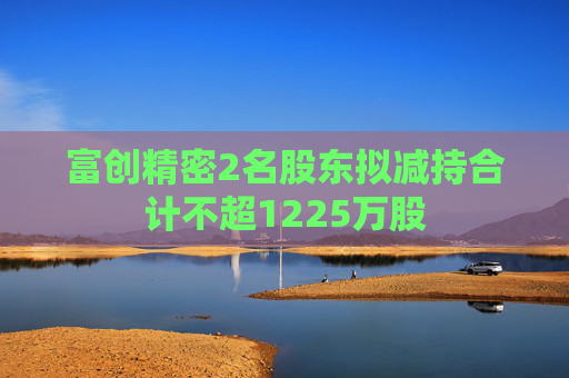 富创精密2名股东拟减持合计不超1225万股