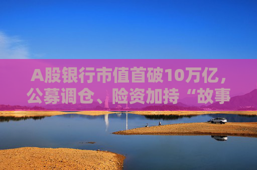 A股银行市值首破10万亿，公募调仓、险资加持“故事”能否持续？