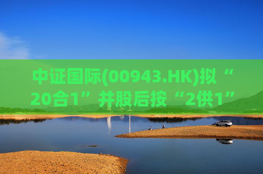中证国际(00943.HK)拟“20合1”并股后按“2供1”进行供股