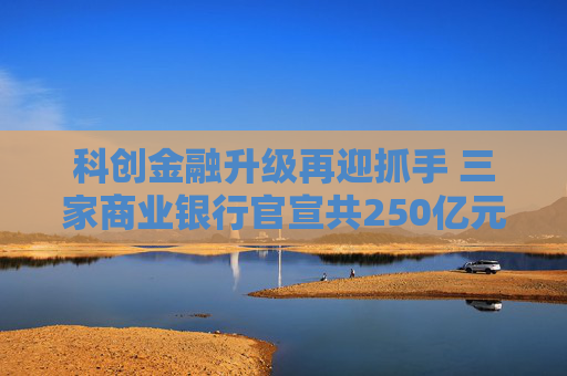 科创金融升级再迎抓手 三家商业银行官宣共250亿元金融资产投资公司设立