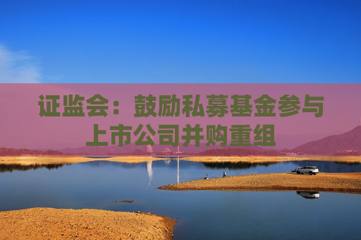 证监会：鼓励私募基金参与上市公司并购重组