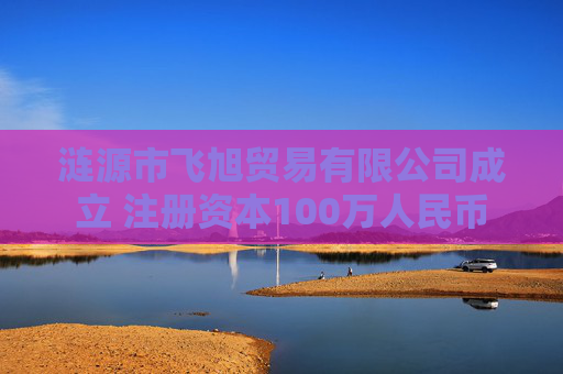 涟源市飞旭贸易有限公司成立 注册资本100万人民币