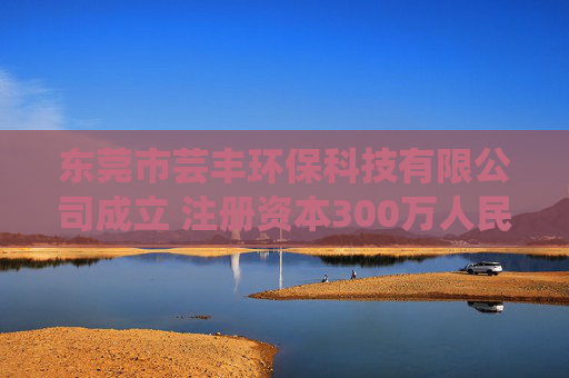 东莞市芸丰环保科技有限公司成立 注册资本300万人民币