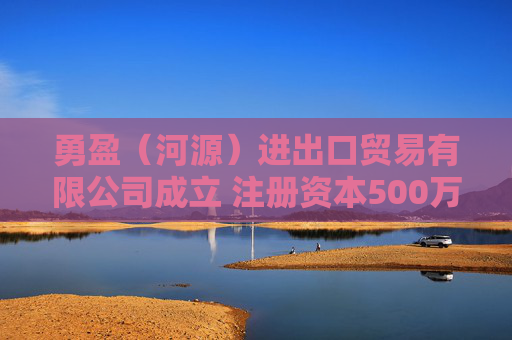 勇盈（河源）进出口贸易有限公司成立 注册资本500万人民币