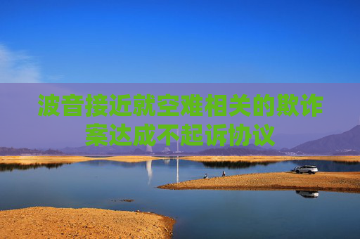 波音接近就空难相关的欺诈案达成不起诉协议