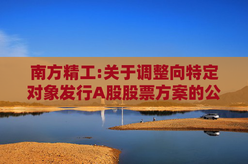南方精工:关于调整向特定对象发行A股股票方案的公告