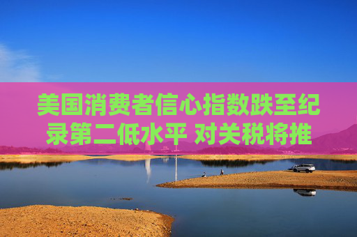 美国消费者信心指数跌至纪录第二低水平 对关税将推高物价的担忧加剧