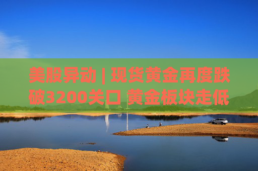 美股异动 | 现货黄金再度跌破3200关口 黄金板块走低
