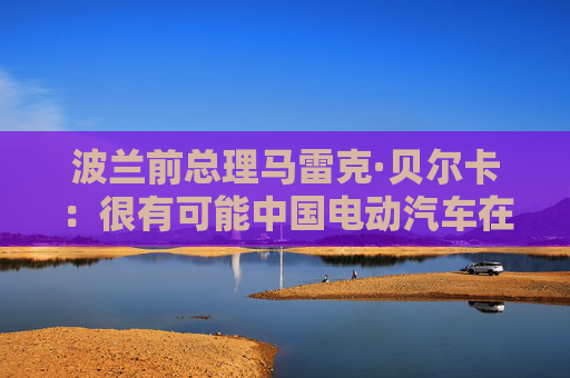 波兰前总理马雷克·贝尔卡：很有可能中国电动汽车在欧洲会代替特斯拉