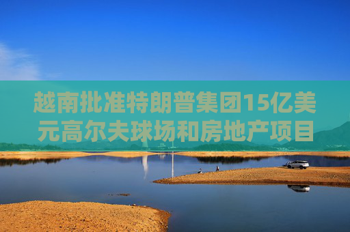 越南批准特朗普集团15亿美元高尔夫球场和房地产项目