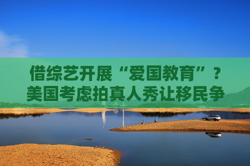 借综艺开展“爱国教育”？美国考虑拍真人秀让移民争夺国籍