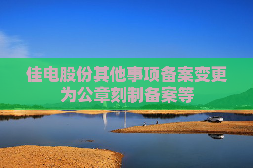 佳电股份其他事项备案变更为公章刻制备案等