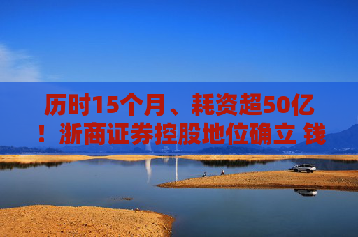 历时15个月、耗资超50亿！浙商证券控股地位确立 钱文海出任国都证券董事长