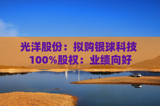 光洋股份：拟购银球科技 100%股权：业绩向好