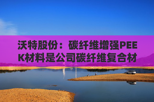 沃特股份：碳纤维增强PEEK材料是公司碳纤维复合材料体系中的一类产品