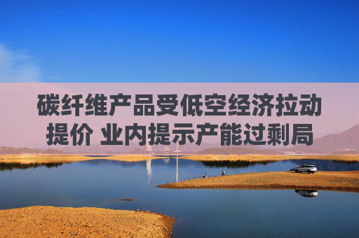 碳纤维产品受低空经济拉动提价 业内提示产能过剩局面仍存