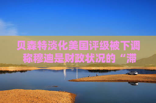 贝森特淡化美国评级被下调 称穆迪是财政状况的“滞后指标”