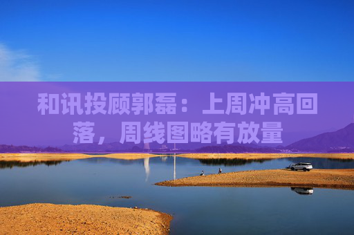 和讯投顾郭磊：上周冲高回落，周线图略有放量