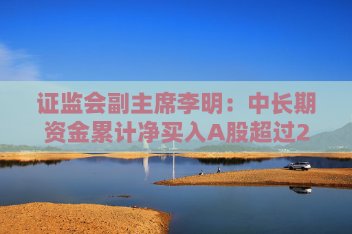 证监会副主席李明：中长期资金累计净买入A股超过2000亿 A股稳中有涨良性循环正在形成