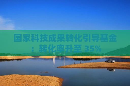 国家科技成果转化引导基金：转化率升至 35%