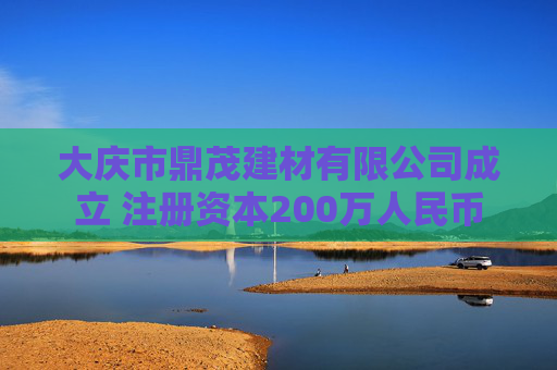大庆市鼎茂建材有限公司成立 注册资本200万人民币