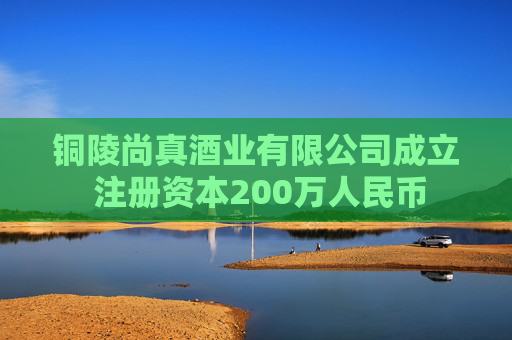 铜陵尚真酒业有限公司成立 注册资本200万人民币